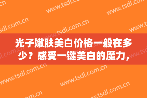 光子嫩肤美白价格一般在多少？感受一键美白的魔力，自拍不再P图(光子嫩肤全身美白多少钱)