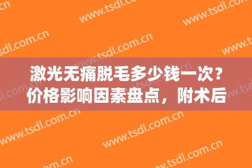 激光无痛脱毛多少钱一次？价格影响因素盘点，附术后注意事项(激光脱毛手术多少钱一次)