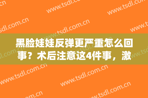 黑脸娃娃反弹更严重怎么回事？术后注意这4件事，激光美肤必备功课！(黑脸娃娃会反弹么)