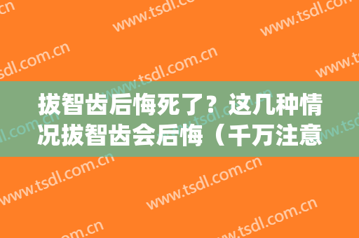 拔智齿后悔死了？这几种情况拔智齿会后悔（千万注意）(拔智齿后悔死了:智齿拔掉后真的让我们后悔吗?)