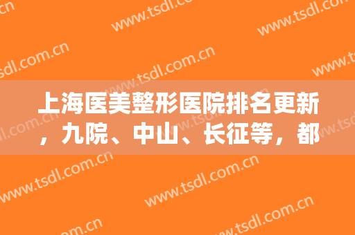 上海医美整形医院排名更新，九院、中山、长征等，都是靠谱的公立机构(上海九院整形医院医生排名)
