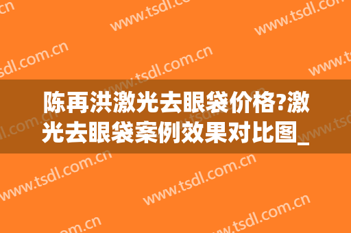 陈再洪激光去眼袋价格?激光去眼袋案例效果对比图_四川省医学科学院·四川省人民医院
