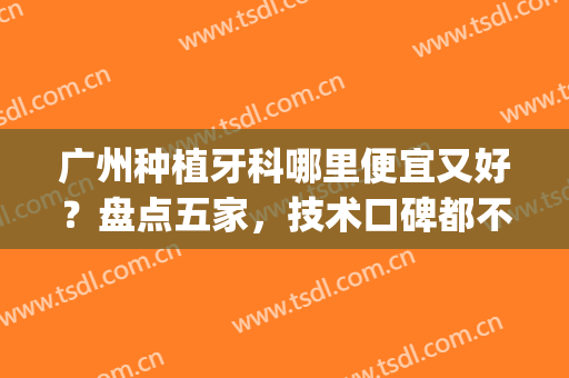 广州种植牙科哪里便宜又好？盘点五家，技术口碑都不错！任你PICK！(广州哪家口腔医院种牙好)