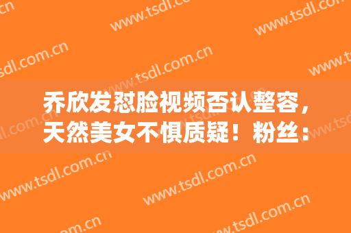 乔欣发怼脸视频否认整容，天然美女不惧质疑！粉丝：勿cue！(乔欣脸是真的方)