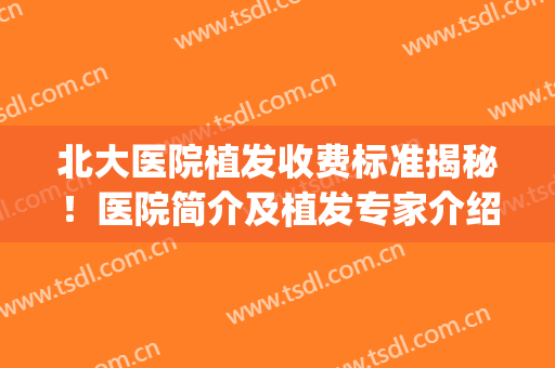 北大医院植发收费标准揭秘！医院简介及植发专家介绍，术前功课！(北京协和医院植发费用)