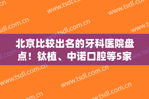 北京比较出名的牙科医院盘点！钛植、中诺口腔等5家医院技术不错！(北京钛植口腔医院评价)