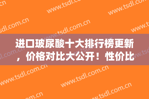 进口玻尿酸十大排行榜更新，价格对比大公开！性价比之王是谁！(最好的进口玻尿酸品牌)