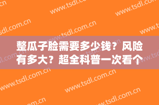 整瓜子脸需要多少钱？风险有多大？超全科普一次看个够！(瓜子脸整形大约要多少钱)