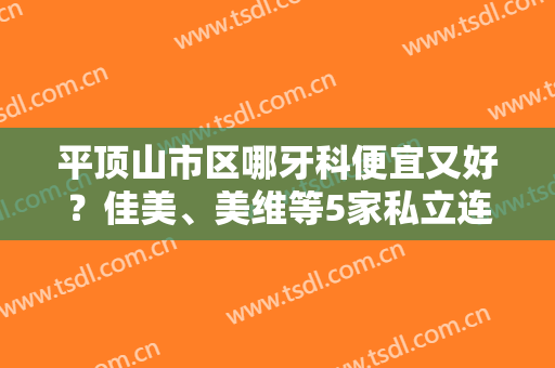 平顶山市区哪牙科便宜又好？佳美、美维等5家私立连锁口腔不错，看牙指南！