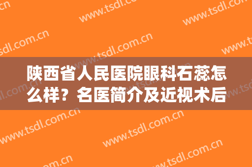 陕西省人民医院眼科石蕊怎么样？名医简介及近视术后效果反馈！(陕西省人民医院 眼科)