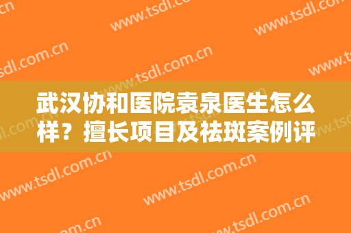 武汉协和医院袁泉医生怎么样？擅长项目及祛斑案例评价，挑选指南！