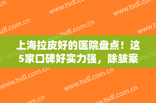上海拉皮好的医院盘点！这5家口碑好实力强，除皱案例及价格全攻略！(上海哪家整形医院做拉皮好)