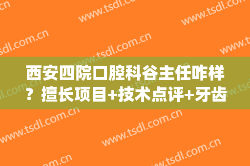 西安四院口腔科谷主任咋样？擅长项目+技术点评+牙齿矫正案例(西安第四军医大学口腔科正畸)