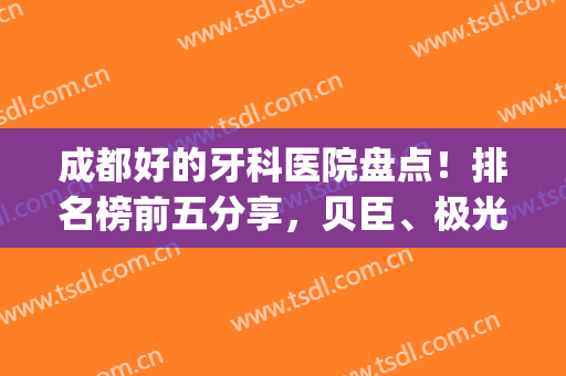 成都好的牙科医院盘点！排名榜前五分享，贝臣、极光值得信赖！附价格~(成都性价比高的牙科医院)