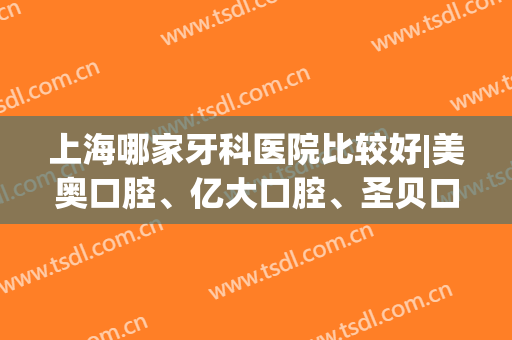 上海哪家牙科医院比较好|美奥口腔、亿大口腔、圣贝口腔等医院收费情况如何？