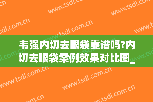 韦强内切去眼袋靠谱吗?内切去眼袋案例效果对比图_广西医科大学第一附属医院