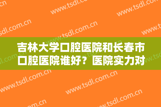 吉林大学口腔医院和长春市口腔医院谁好？医院实力对比＋医生介绍，牙齿矫正必看！