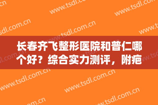 长春齐飞整形医院和普仁哪个好？综合实力测评，附疤痕修复案例(长春哪家整形医院好口碑好)
