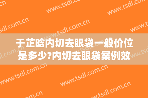 于芷晗内切去眼袋一般价位是多少?内切去眼袋案例效果对比图_大连大学附属新华医院