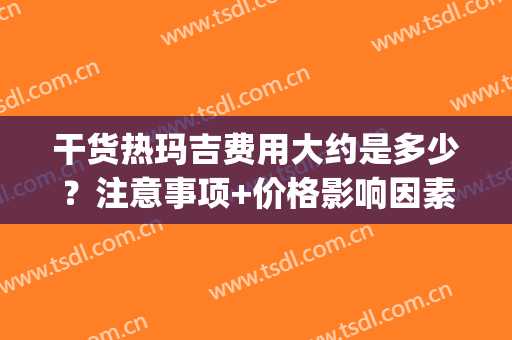 干货热玛吉费用大约是多少？注意事项+价格影响因素盘点！(热玛吉要多少费用)