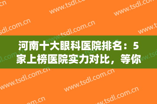 河南十大眼科医院排名：5家上榜医院实力对比，等你来pick呦！(河南十大眼科医院排名第一)