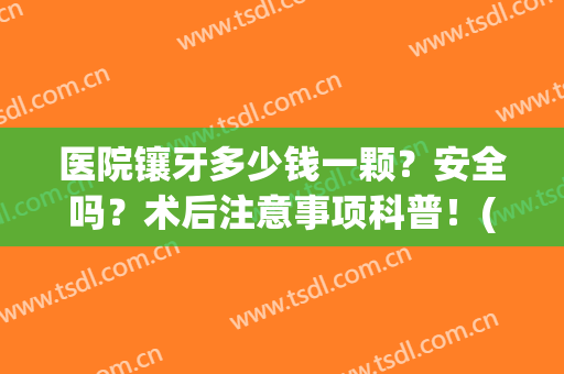 医院镶牙多少钱一颗？安全吗？术后注意事项科普！(医院镶牙多少钱一颗?安全吗?术后注意事项科普视频)