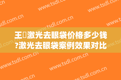 王偲激光去眼袋价格多少钱?激光去眼袋案例效果对比图_北京大学人民医院