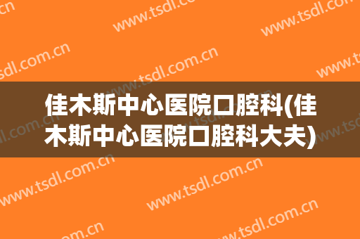 佳木斯中心医院口腔科(佳木斯中心医院口腔科大夫)