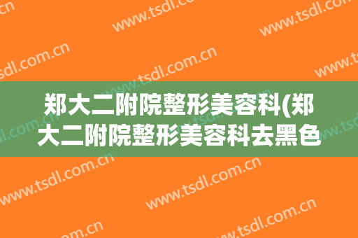 郑大二附院整形美容科(郑大二附院整形美容科去黑色素痣)