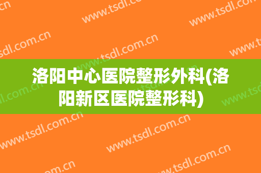 洛阳中心医院整形外科(洛阳新区医院整形科)