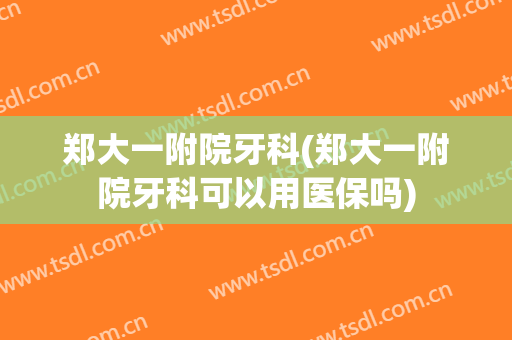 郑大一附院牙科(郑大一附院牙科可以用医保吗)