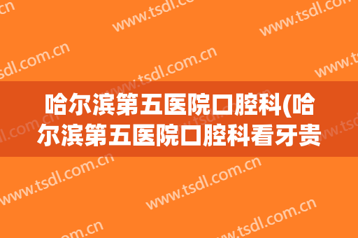 哈尔滨第五医院口腔科(哈尔滨第五医院口腔科看牙贵吗)