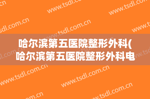 哈尔滨第五医院整形外科(哈尔滨第五医院整形外科电话)