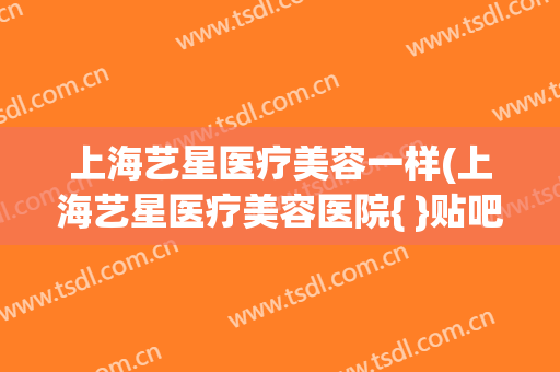 上海艺星医疗美容一样(上海艺星医疗美容医院{ }贴吧)