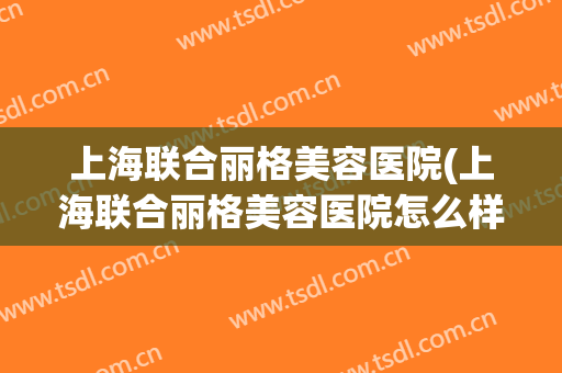 上海联合丽格美容医院(上海联合丽格美容医院怎么样)