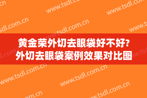 黄金荣外切去眼袋好不好?外切去眼袋案例效果对比图_江西医学高等专科学校第一附属医院
