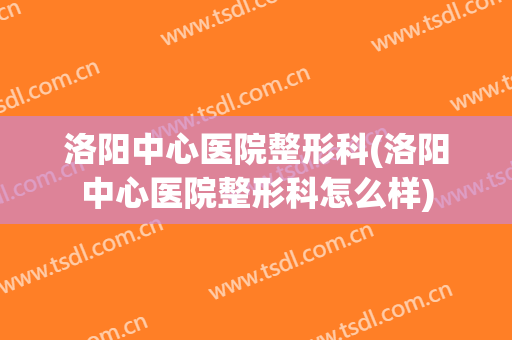 洛阳中心医院整形科(洛阳中心医院整形科怎么样)