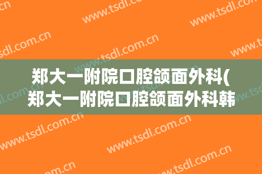郑大一附院口腔颌面外科(郑大一附院口腔颌面外科韩新光)