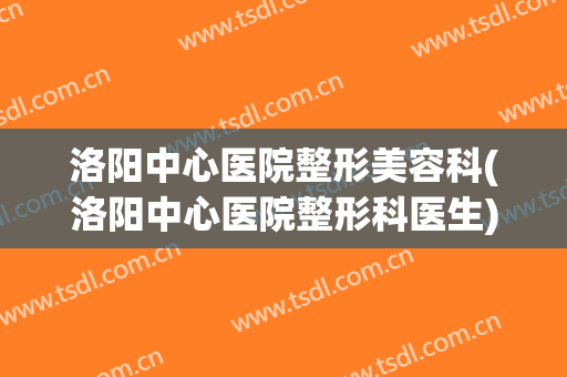 洛阳中心医院整形美容科(洛阳中心医院整形科医生)