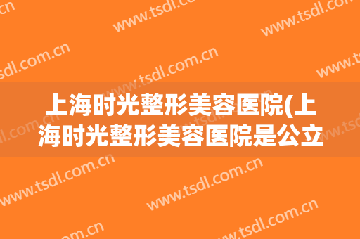 上海时光整形美容医院(上海时光整形美容医院是公立医院吗)