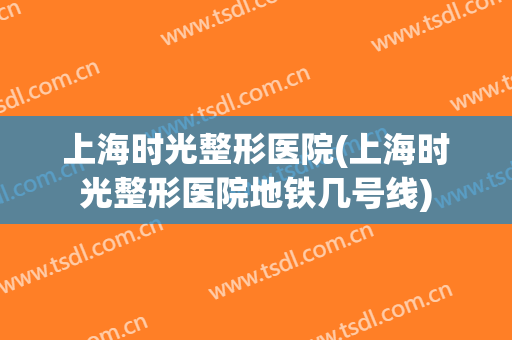 上海时光整形医院(上海时光整形医院地铁几号线)