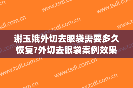 谢玉娥外切去眼袋需要多久恢复?外切去眼袋案例效果对比图_河北工程大学附属医院