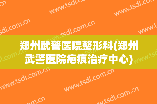 郑州武警医院整形科(郑州武警医院疤痕治疗中心)