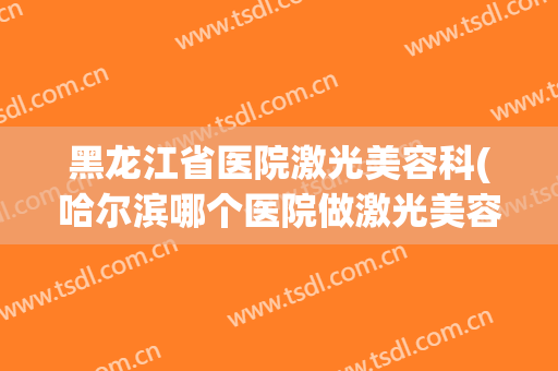黑龙江省医院激光美容科(哈尔滨哪个医院做激光美容)