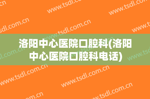 洛阳中心医院口腔科(洛阳中心医院口腔科电话)