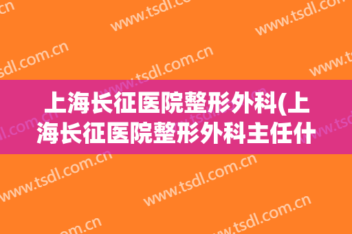 上海长征医院整形外科(上海长征医院整形外科主任什么级别)