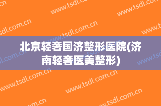北京轻奢国济整形医院(济南轻奢医美整形)