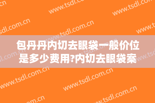 包丹丹内切去眼袋一般价位是多少费用?内切去眼袋案例效果对比图_浙江省中医院