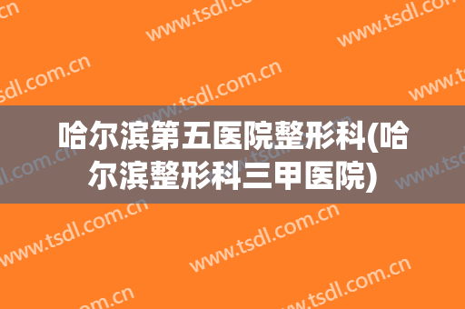 哈尔滨第五医院整形科(哈尔滨整形科三甲医院)