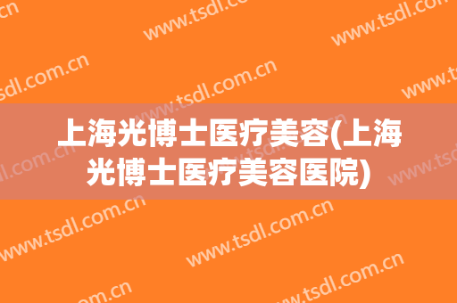 上海光博士医疗美容(上海光博士医疗美容医院)